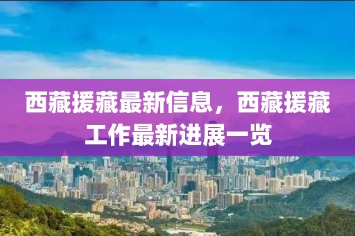 西藏援藏最新信息，西藏援藏工作最新進(jìn)展一覽