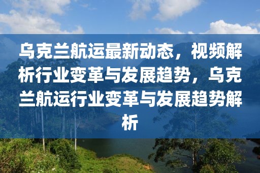 烏克蘭航運最新動態(tài)，視頻解析行業(yè)變革與發(fā)展趨勢，烏克蘭航運行業(yè)變革與發(fā)展趨勢解析
