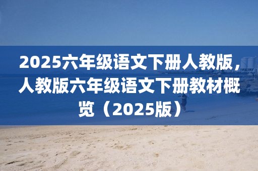 2025六年級語文下冊人教版，人教版六年級語文下冊教材概覽（2025版）
