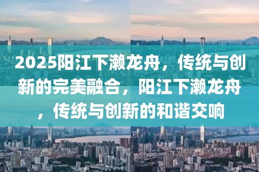 2025陽江下瀨龍舟，傳統(tǒng)與創(chuàng)新的完美融合，陽江下瀨龍舟，傳統(tǒng)與創(chuàng)新的和諧交響