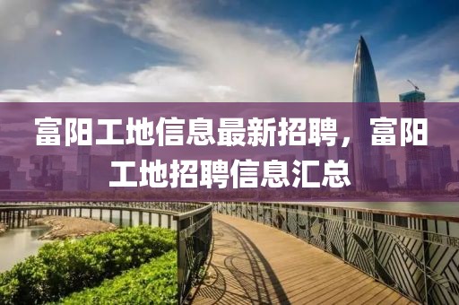 富陽工地信息最新招聘，富陽工地招聘信息匯總