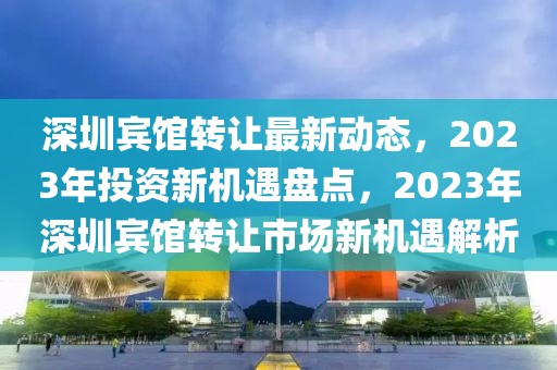 深圳賓館轉(zhuǎn)讓最新動(dòng)態(tài)，2023年投資新機(jī)遇盤點(diǎn)，2023年深圳賓館轉(zhuǎn)讓市場(chǎng)新機(jī)遇解析