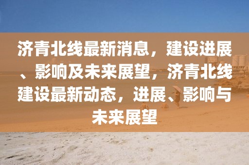 濟(jì)青北線最新消息，建設(shè)進(jìn)展、影響及未來(lái)展望，濟(jì)青北線建設(shè)最新動(dòng)態(tài)，進(jìn)展、影響與未來(lái)展望