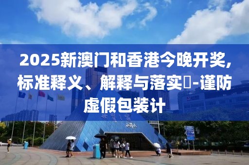 2025新澳門(mén)和香港今晚開(kāi)獎(jiǎng),標(biāo)準(zhǔn)釋義、解釋與落實(shí)?-謹(jǐn)防虛假包裝計(jì)