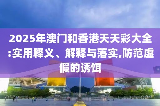 2025年澳門和香港天天彩大全:實用釋義、解釋與落實,防范虛假的誘餌