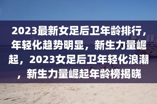 2023最新女足后衛(wèi)年齡排行，年輕化趨勢(shì)明顯，新生力量崛起，2023女足后衛(wèi)年輕化浪潮，新生力量崛起年齡榜揭曉