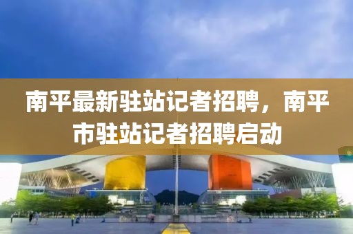 南平最新駐站記者招聘，南平市駐站記者招聘啟動