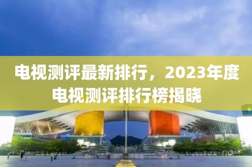 電視測評最新排行，2023年度電視測評排行榜揭曉