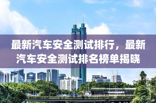 最新汽車安全測試排行，最新汽車安全測試排名榜單揭曉