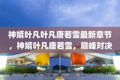神婿葉凡葉凡唐若雪最新章節(jié)，神婿葉凡唐若雪，巔峰對決