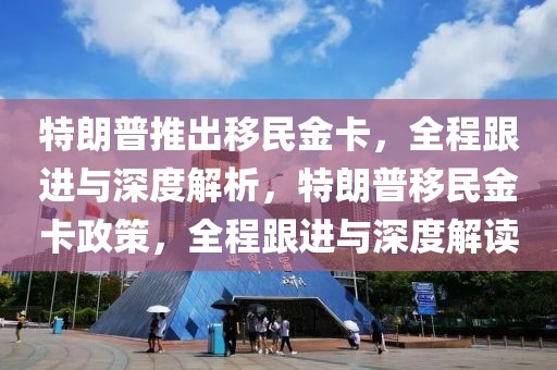 特朗普推出移民金卡，全程跟進(jìn)與深度解析，特朗普移民金卡政策，全程跟進(jìn)與深度解讀