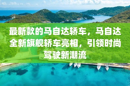 最新款的馬自達轎車，馬自達全新旗艦轎車亮相，引領時尚駕駛新潮流