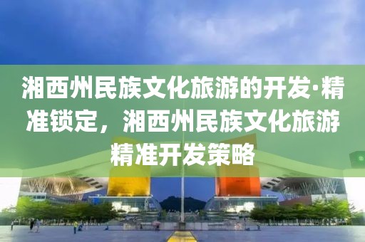 湘西州民族文化旅游的開發(fā)·精準鎖定，湘西州民族文化旅游精準開發(fā)策略