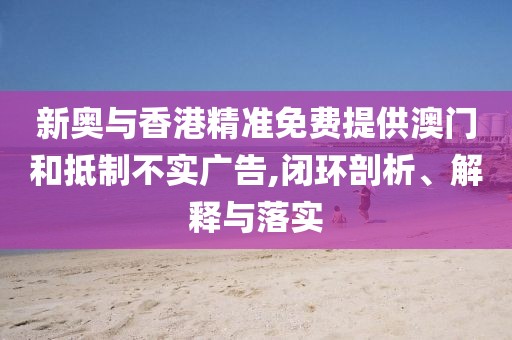 新奧與香港精準(zhǔn)免費(fèi)提供澳門和抵制不實(shí)廣告,閉環(huán)剖析、解釋與落實(shí)