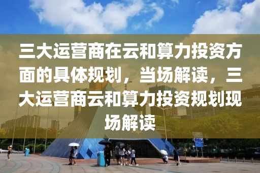 三大運營商在云和算力投資方面的具體規(guī)劃，當場解讀，三大運營商云和算力投資規(guī)劃現(xiàn)場解讀