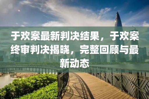 于歡案最新判決結(jié)果，于歡案終審判決揭曉，完整回顧與最新動態(tài)