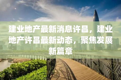 建業(yè)地產(chǎn)最新消息許昌，建業(yè)地產(chǎn)許昌最新動(dòng)態(tài)，聚焦發(fā)展新篇章