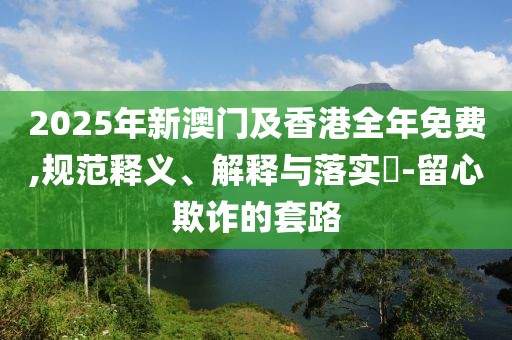2025年新澳門及香港全年免費,規(guī)范釋義、解釋與落實?-留心欺詐的套路