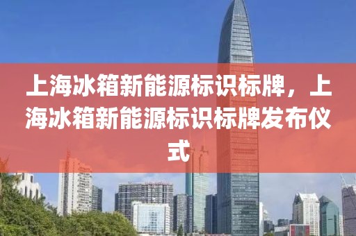 上海冰箱新能源標(biāo)識標(biāo)牌，上海冰箱新能源標(biāo)識標(biāo)牌發(fā)布儀式