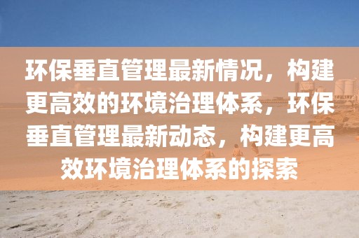 環(huán)保垂直管理最新情況，構建更高效的環(huán)境治理體系，環(huán)保垂直管理最新動態(tài)，構建更高效環(huán)境治理體系的探索