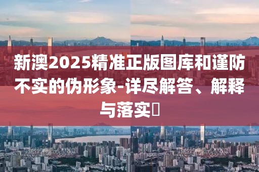 新澳2025精準(zhǔn)正版圖庫和謹(jǐn)防不實的偽形象-詳盡解答、解釋與落實?