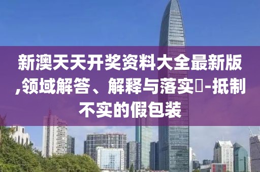 新澳天天開獎資料大全最新版,領域解答、解釋與落實?-抵制不實的假包裝