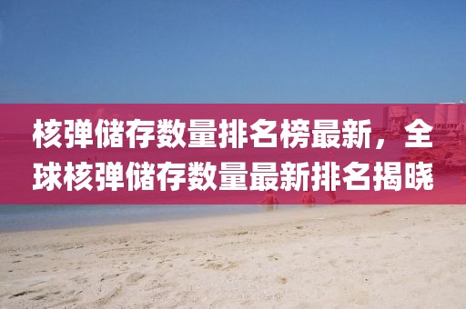 核彈儲(chǔ)存數(shù)量排名榜最新，全球核彈儲(chǔ)存數(shù)量最新排名揭曉