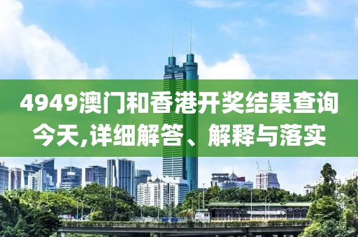 4949澳門和香港開獎結(jié)果查詢今天,詳細(xì)解答、解釋與落實