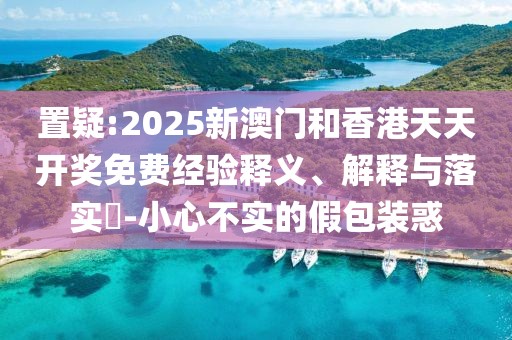 置疑:2025新澳門和香港天天開獎免費(fèi)經(jīng)驗釋義、解釋與落實?-小心不實的假包裝惑