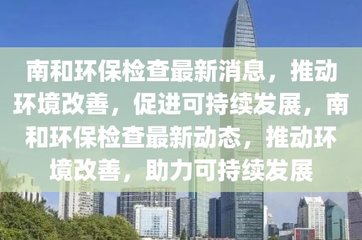南和環(huán)保檢查最新消息，推動(dòng)環(huán)境改善，促進(jìn)可持續(xù)發(fā)展，南和環(huán)保檢查最新動(dòng)態(tài)，推動(dòng)環(huán)境改善，助力可持續(xù)發(fā)展