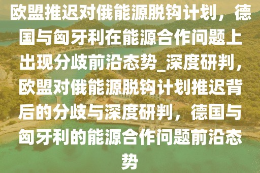 歐盟推遲對俄能源脫鉤計劃，德國與匈牙利在能源合作問題上出現(xiàn)分歧前沿態(tài)勢_深度研判，歐盟對俄能源脫鉤計劃推遲背后的分歧與深度研判，德國與匈牙利的能源合作問題前沿態(tài)勢
