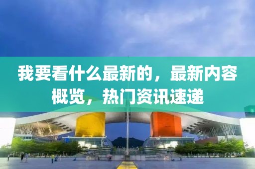 我要看什么最新的，最新內容概覽，熱門資訊速遞