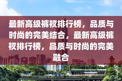 最新高級褲衩排行榜，品質(zhì)與時尚的完美結(jié)合，最新高級褲衩排行榜，品質(zhì)與時尚的完美融合