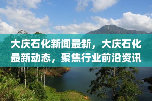大慶石化新聞最新，大慶石化最新動(dòng)態(tài)，聚焦行業(yè)前沿資訊