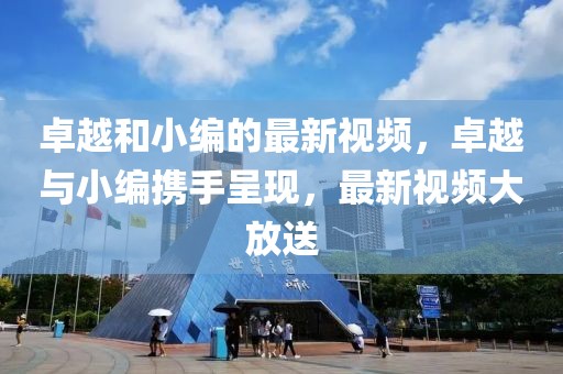 卓越和小編的最新視頻，卓越與小編攜手呈現(xiàn)，最新視頻大放送