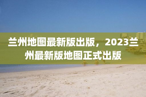 蘭州地圖最新版出版，2023蘭州最新版地圖正式出版