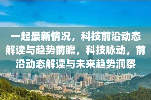 一起最新情況，科技前沿動(dòng)態(tài)解讀與趨勢(shì)前瞻，科技脈動(dòng)，前沿動(dòng)態(tài)解讀與未來趨勢(shì)洞察