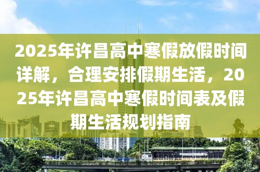 2025年許昌高中寒假放假時(shí)間詳解，合理安排假期生活，2025年許昌高中寒假時(shí)間表及假期生活規(guī)劃指南
