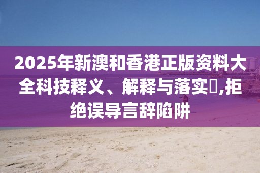 2025年新澳和香港正版資料大全科技釋義、解釋與落實?,拒絕誤導言辭陷阱