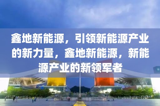 鑫地新能源，引領(lǐng)新能源產(chǎn)業(yè)的新力量，鑫地新能源，新能源產(chǎn)業(yè)的新領(lǐng)軍者