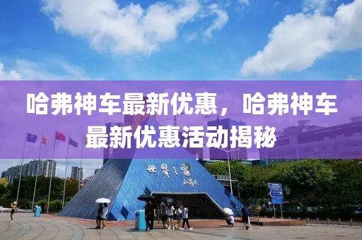 哈弗神車最新優(yōu)惠，哈弗神車最新優(yōu)惠活動(dòng)揭秘