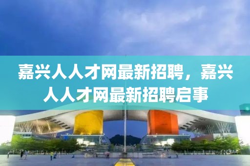 嘉興人人才網(wǎng)最新招聘，嘉興人人才網(wǎng)最新招聘啟事