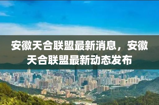 安徽天合聯(lián)盟最新消息，安徽天合聯(lián)盟最新動態(tài)發(fā)布