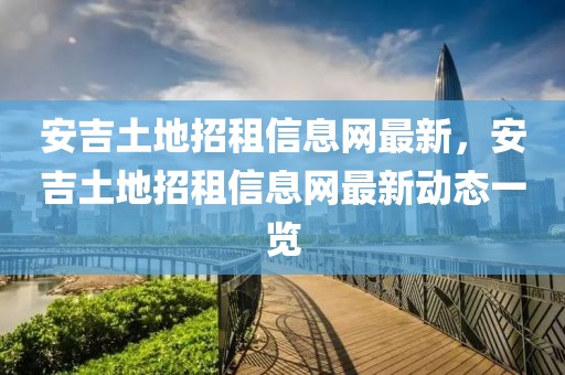 安吉土地招租信息網(wǎng)最新，安吉土地招租信息網(wǎng)最新動(dòng)態(tài)一覽