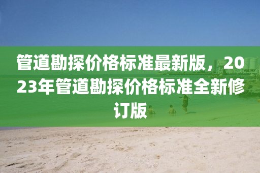 管道勘探價(jià)格標(biāo)準(zhǔn)最新版，2023年管道勘探價(jià)格標(biāo)準(zhǔn)全新修訂版