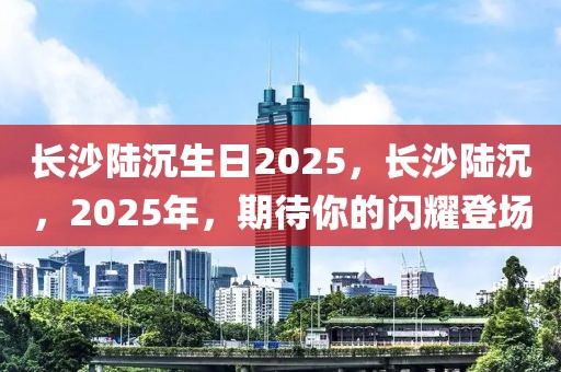 長(zhǎng)沙陸沉生日2025，長(zhǎng)沙陸沉，2025年，期待你的閃耀登場(chǎng)