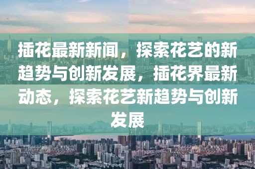 插花最新新聞，探索花藝的新趨勢(shì)與創(chuàng)新發(fā)展，插花界最新動(dòng)態(tài)，探索花藝新趨勢(shì)與創(chuàng)新發(fā)展