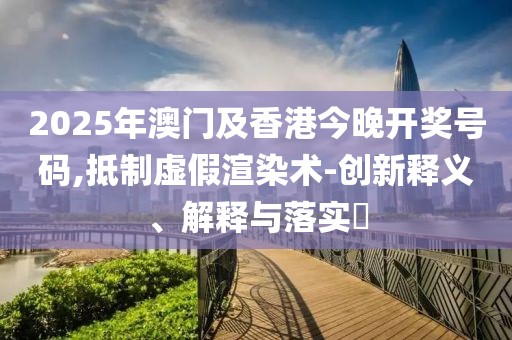 2025年澳門及香港今晚開獎號碼,抵制虛假渲染術(shù)-創(chuàng)新釋義、解釋與落實?