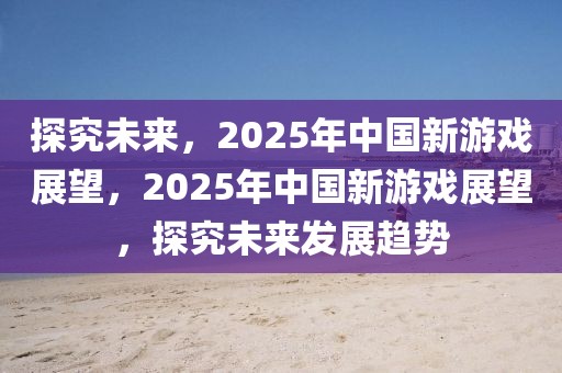 探究未來，2025年中國新游戲展望，2025年中國新游戲展望，探究未來發(fā)展趨勢