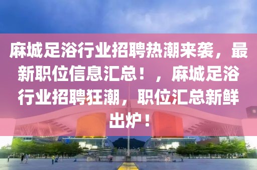 麻城足浴行業(yè)招聘熱潮來(lái)襲，最新職位信息匯總！，麻城足浴行業(yè)招聘狂潮，職位匯總新鮮出爐！